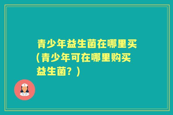 青少年益生菌在哪里买(青少年可在哪里购买益生菌？)