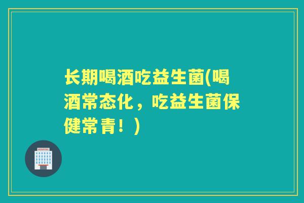 长期喝酒吃益生菌(喝酒常态化,吃益生菌保健常青!) 长期喝酒吃益生菌(喝酒常态化,吃益生菌保健常青!)