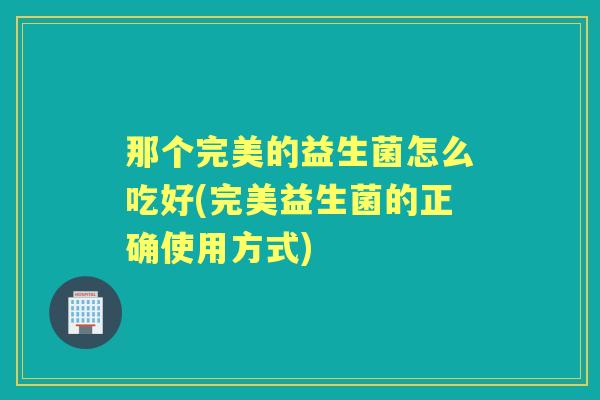 那个完美的益生菌怎么吃好(完美益生菌的正确使用方式) 那个完美的益生菌怎么吃好(完美益生菌的正确使用方式)