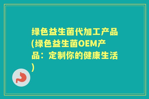 绿色益生菌代加工产品(绿色益生菌OEM产品:定制你的健康生活) 绿色益生菌代加工产品(绿色益生菌OEM产品:定制你的健康生活)