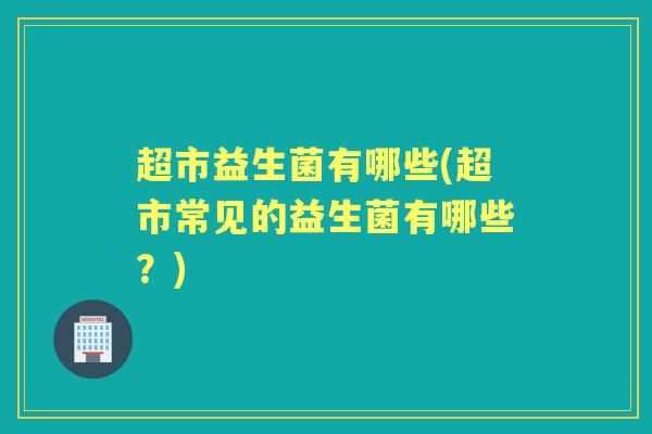 超市益生菌有哪些(超市常见的益生菌有哪些?) 超市益生菌有哪些(超市常见的益生菌有哪些?)