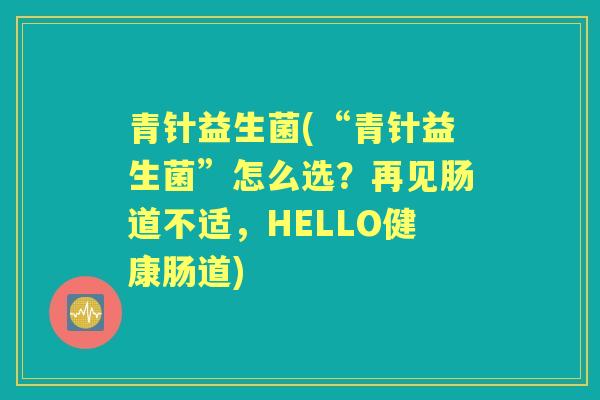 青针益生菌(“青针益生菌”怎么选?再见肠道不适,HELLO健康肠道) 青针益生菌(“青针益生菌”怎么选?再见肠道不适,HELLO健康肠道)
