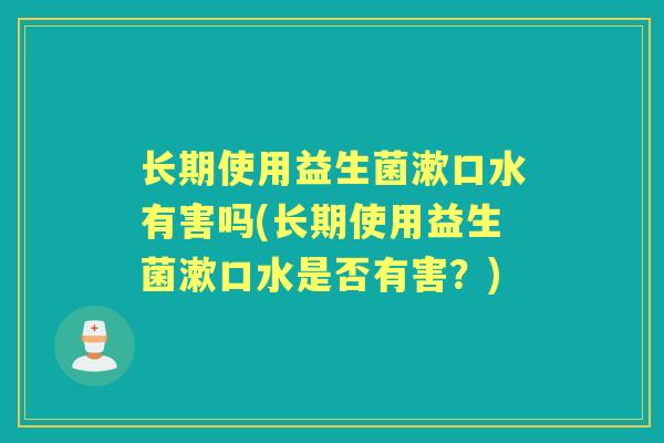 长期使用益生菌漱口水有害吗(长期使用益生菌漱口水是否有害?) 长期使用益生菌漱口水有害吗(长期使用益生菌漱口水是否有害?)