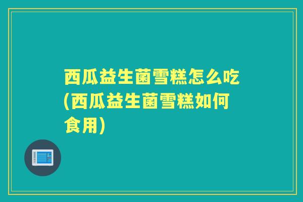 西瓜益生菌雪糕怎么吃(西瓜益生菌雪糕如何食用) 西瓜益生菌雪糕怎么吃(西瓜益生菌雪糕如何食用)
