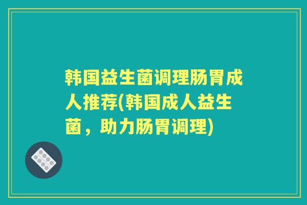 韩国益生菌调理肠胃成人推荐(韩国成人益生菌,助力肠胃调理) 韩国益生菌调理肠胃成人推荐(韩国成人益生菌,助力肠胃调理)