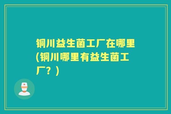 铜川益生菌工厂在哪里(铜川哪里有益生菌工厂?) 铜川益生菌工厂在哪里(铜川哪里有益生菌工厂?)