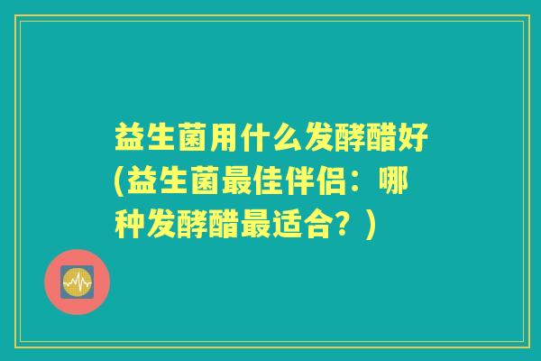 益生菌用什么发酵醋好(益生菌佳伴侣:哪种发酵醋适合?) 益生菌用什么发酵醋好(益生菌佳伴侣:哪种发酵醋适合?)