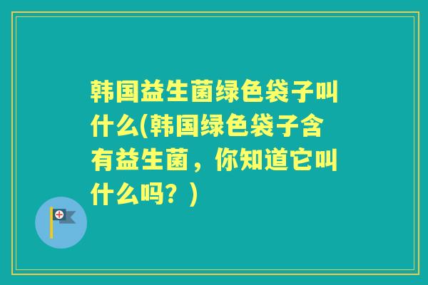 韩国益生菌绿色袋子叫什么(韩国绿色袋子含有益生菌,你知道它叫什么吗?) 韩国益生菌绿色袋子叫什么(韩国绿色袋子含有益生菌,你知道它叫什么吗?)