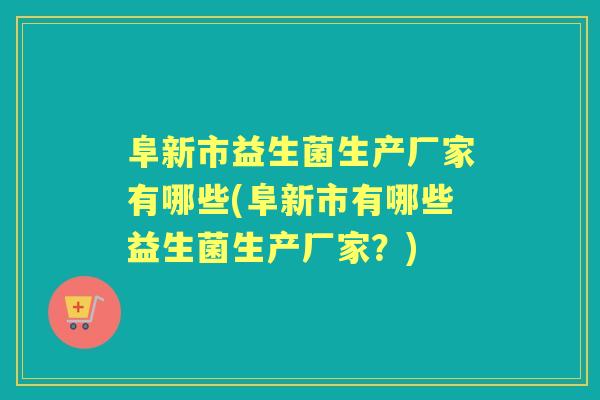阜新市益生菌生产厂家有哪些(阜新市有哪些益生菌生产厂家？)