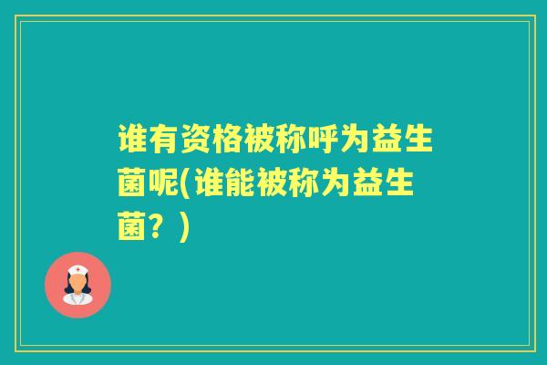 谁有资格被称呼为益生菌呢(谁能被称为益生菌?) 谁有资格被称呼为益生菌呢(谁能被称为益生菌?)