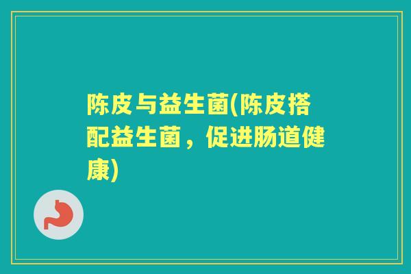陈皮与益生菌(陈皮搭配益生菌,促进肠道健康) 陈皮与益生菌(陈皮搭配益生菌,促进肠道健康)