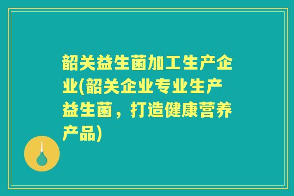韶关益生菌加工生产企业(韶关企业专业生产益生菌,打造健康营养产品) 韶关益生菌加工生产企业(韶关企业专业生产益生菌,打造健康营养产品)