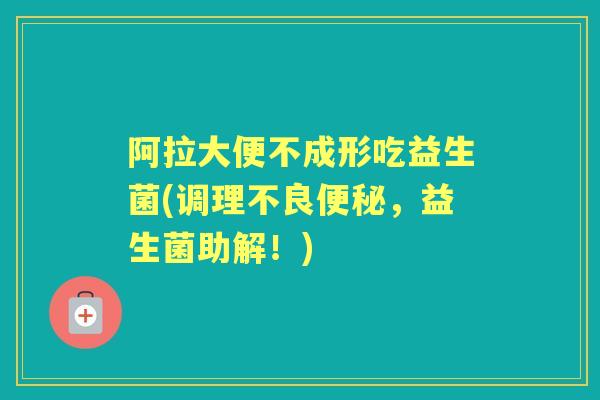 阿拉大便不成形吃益生菌(调理不良,益生菌助解!) 阿拉大便不成形吃益生菌(调理不良,益生菌助解!)
