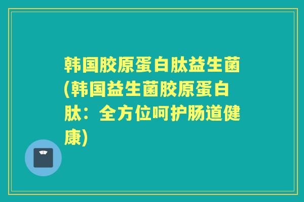 韩国胶原蛋白肽益生菌(韩国益生菌胶原蛋白肽:全方位呵护肠道健康) 韩国胶原蛋白肽益生菌(韩国益生菌胶原蛋白肽:全方位呵护肠道健康)