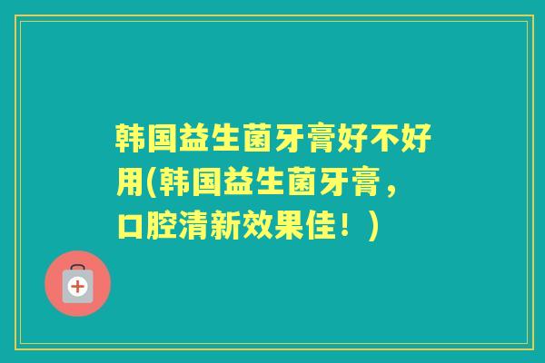 韩国益生菌牙膏好不好用(韩国益生菌牙膏,口腔清新效果佳!) 韩国益生菌牙膏好不好用(韩国益生菌牙膏,口腔清新效果佳!)