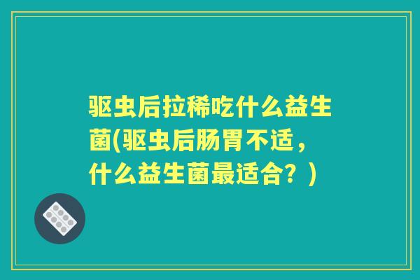 驱虫后拉稀吃什么益生菌(驱虫后肠胃不适，什么益生菌适合？)