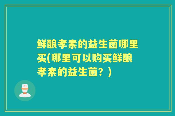 鲜酿孝素的益生菌哪里买(哪里可以购买鲜酿孝素的益生菌?) 鲜酿孝素的益生菌哪里买(哪里可以购买鲜酿孝素的益生菌?)