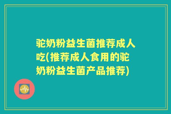 驼奶粉益生菌推荐成人吃(推荐成人食用的驼奶粉益生菌产品推荐) 驼奶粉益生菌推荐成人吃(推荐成人食用的驼奶粉益生菌产品推荐)