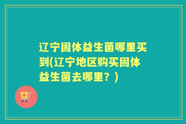 辽宁固体益生菌哪里买到(辽宁地区购买固体益生菌去哪里？)