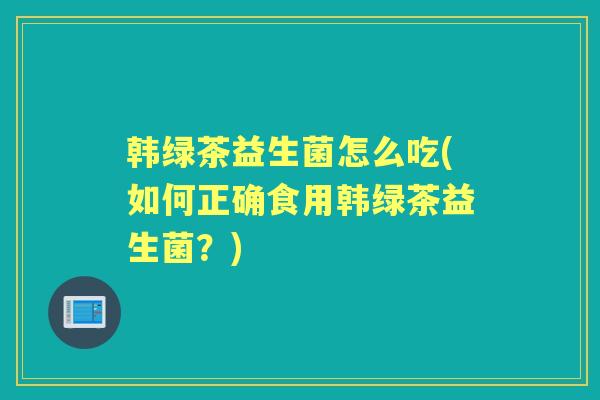 韩绿茶益生菌怎么吃(如何正确食用韩绿茶益生菌?) 韩绿茶益生菌怎么吃(如何正确食用韩绿茶益生菌?)