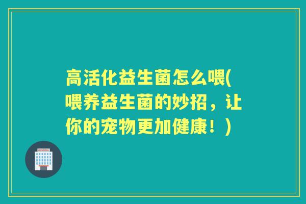 高活化益生菌怎么喂(喂养益生菌的妙招,让你的宠物更加健康!) 高活化益生菌怎么喂(喂养益生菌的妙招,让你的宠物更加健康!)