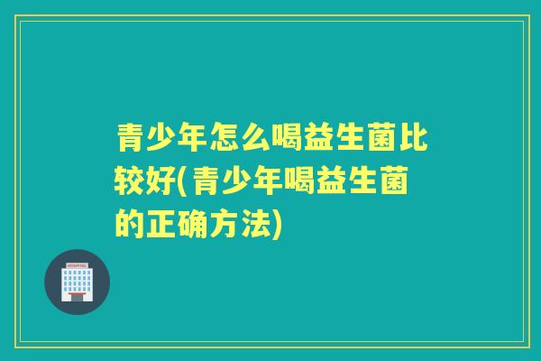 青少年怎么喝益生菌比较好(青少年喝益生菌的正确方法) 青少年怎么喝益生菌比较好(青少年喝益生菌的正确方法)