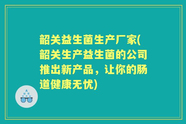 韶关益生菌生产厂家(韶关生产益生菌的公司推出新产品,让你的肠道健康无忧) 韶关益生菌生产厂家(韶关生产益生菌的公司推出新产品,让你的肠道健康无忧)