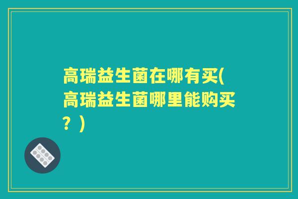 高瑞益生菌在哪有买(高瑞益生菌哪里能购买?) 高瑞益生菌在哪有买(高瑞益生菌哪里能购买?)