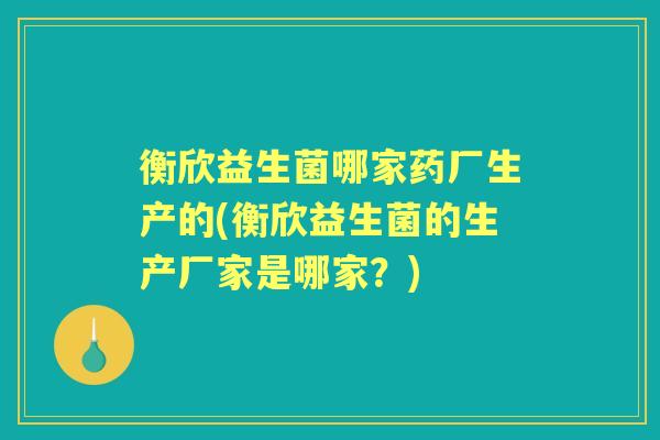 衡欣益生菌哪家药厂生产的(衡欣益生菌的生产厂家是哪家？)