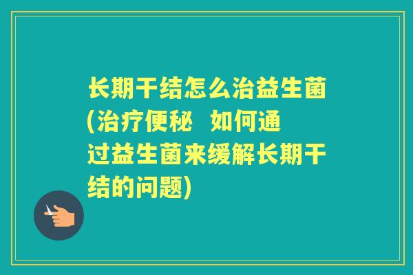 长期干结怎么益生菌(  如何通过益生菌来缓解长期干结的问题)