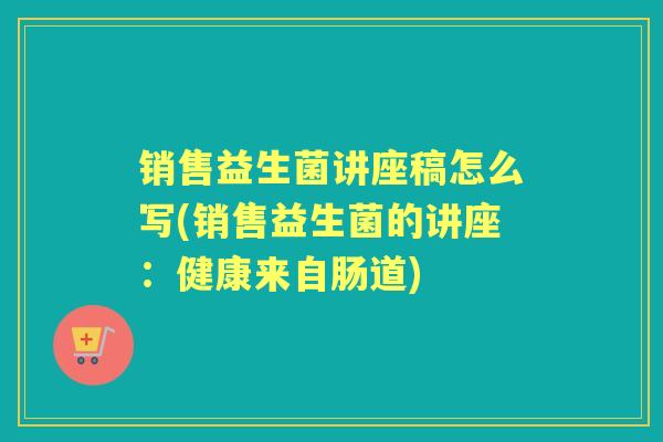 销售益生菌讲座稿怎么写(销售益生菌的讲座：健康来自肠道)
