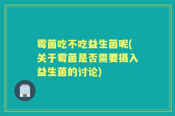 霉菌吃不吃益生菌呢(关于霉菌是否需要摄入益生菌的讨论) 霉菌吃不吃益生菌呢(关于霉菌是否需要摄入益生菌的讨论)