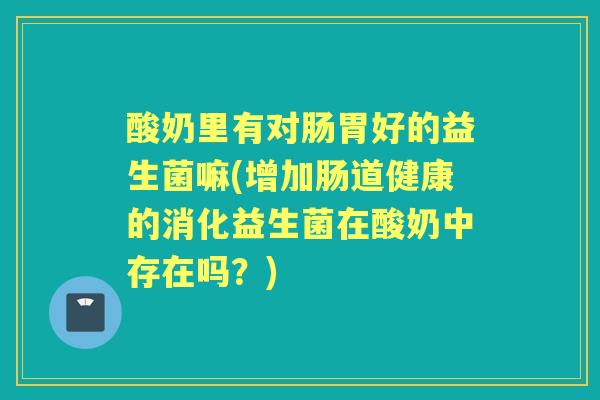 酸奶里有对肠胃好的益生菌嘛(增加肠道健康的消化益生菌在酸奶中存在吗?) 酸奶里有对肠胃好的益生菌嘛(增加肠道健康的消化益生菌在酸奶中存在吗?)