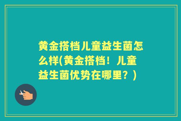 黄金搭档儿童益生菌怎么样(黄金搭档!儿童益生菌优势在哪里?) 黄金搭档儿童益生菌怎么样(黄金搭档!儿童益生菌优势在哪里?)