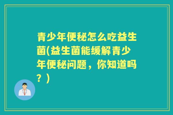 青少年怎么吃益生菌(益生菌能缓解青少年问题,你知道吗?) 青少年怎么吃益生菌(益生菌能缓解青少年问题,你知道吗?)
