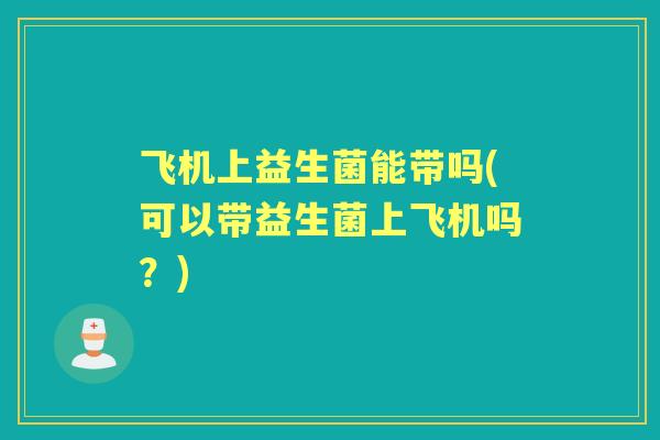 飞机上益生菌能带吗(可以带益生菌上飞机吗？)
