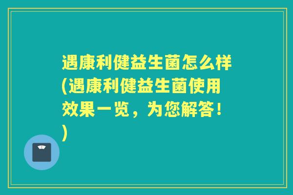 遇康利健益生菌怎么样(遇康利健益生菌使用效果一览,为您解答!) 遇康利健益生菌怎么样(遇康利健益生菌使用效果一览,为您解答!)
