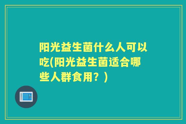 阳光益生菌什么人可以吃(阳光益生菌适合哪些人群食用？)