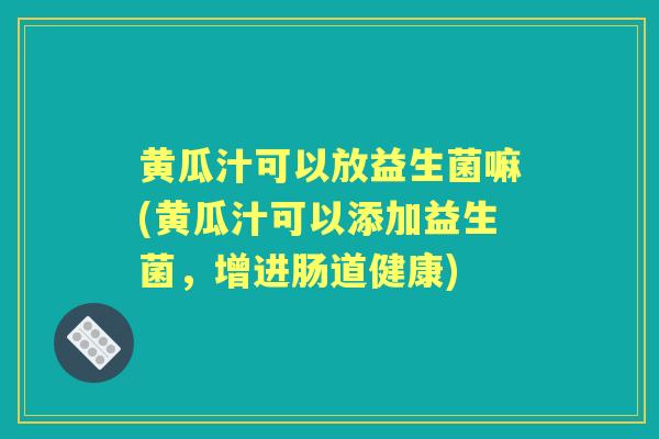 黄瓜汁可以放益生菌嘛(黄瓜汁可以添加益生菌,增进肠道健康) 黄瓜汁可以放益生菌嘛(黄瓜汁可以添加益生菌,增进肠道健康)