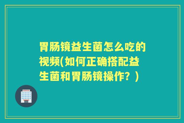 镜益生菌怎么吃的视频(如何正确搭配益生菌和镜操作?) 镜益生菌怎么吃的视频(如何正确搭配益生菌和镜操作?)