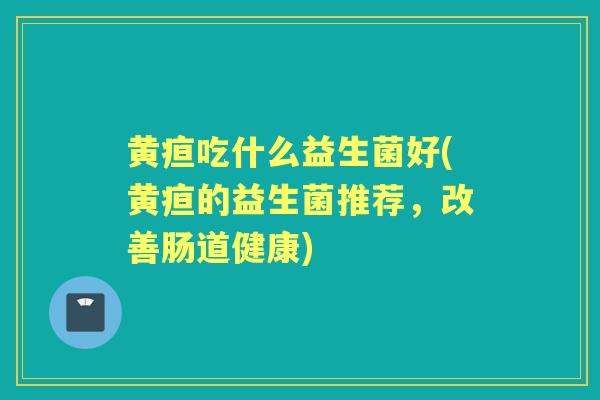 黄疸吃什么益生菌好(黄疸的益生菌推荐,改善肠道健康) 黄疸吃什么益生菌好(黄疸的益生菌推荐,改善肠道健康)
