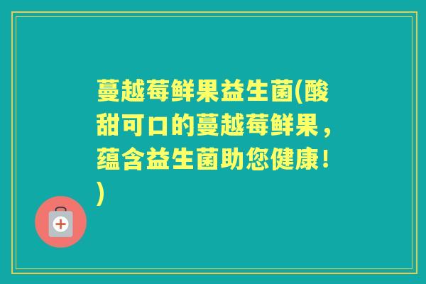 蔓越莓鲜果益生菌(酸甜可口的蔓越莓鲜果,蕴含益生菌助您健康!) 蔓越莓鲜果益生菌(酸甜可口的蔓越莓鲜果,蕴含益生菌助您健康!)