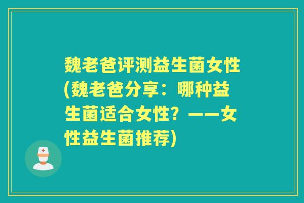 魏老爸评测益生菌女性(魏老爸分享：哪种益生菌适合女性？——女性益生菌推荐)