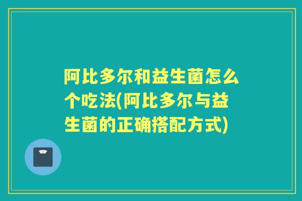 阿比多尔和益生菌怎么个吃法(阿比多尔与益生菌的正确搭配方式)