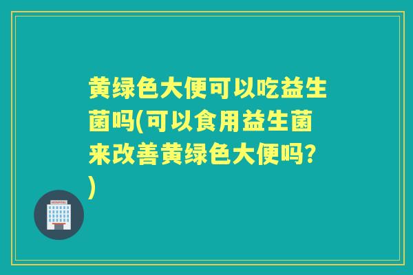 黄绿色大便可以吃益生菌吗(可以食用益生菌来改善黄绿色大便吗?) 黄绿色大便可以吃益生菌吗(可以食用益生菌来改善黄绿色大便吗?)