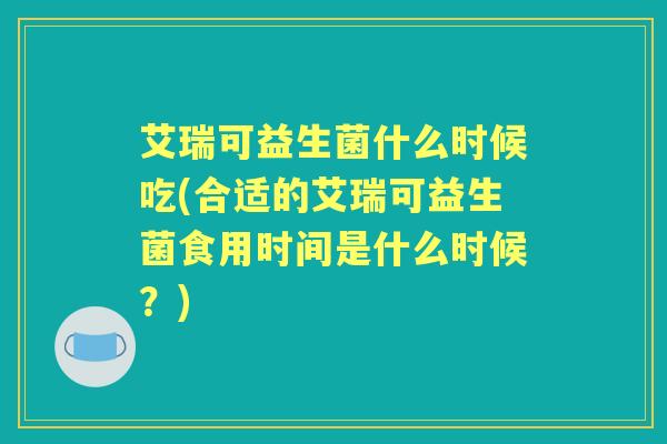 艾瑞可益生菌什么时候吃(合适的艾瑞可益生菌食用时间是什么时候?) 艾瑞可益生菌什么时候吃(合适的艾瑞可益生菌食用时间是什么时候?)