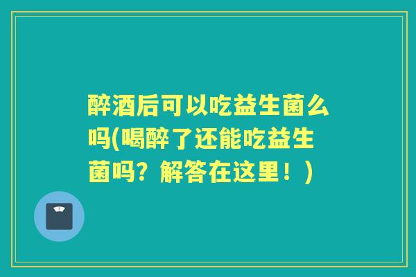 醉酒后可以吃益生菌么吗(喝醉了还能吃益生菌吗？解答在这里！)