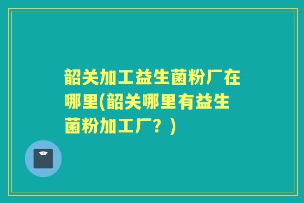 韶关加工益生菌粉厂在哪里(韶关哪里有益生菌粉加工厂?) 韶关加工益生菌粉厂在哪里(韶关哪里有益生菌粉加工厂?)