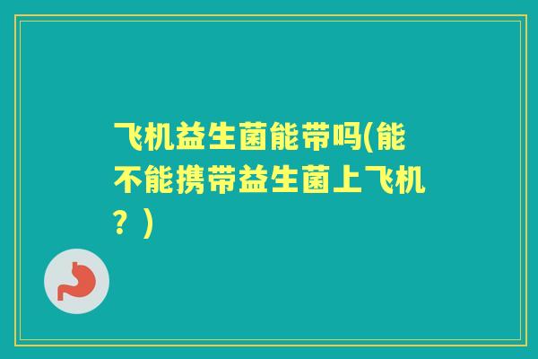 飞机益生菌能带吗(能不能携带益生菌上飞机?) 飞机益生菌能带吗(能不能携带益生菌上飞机?)