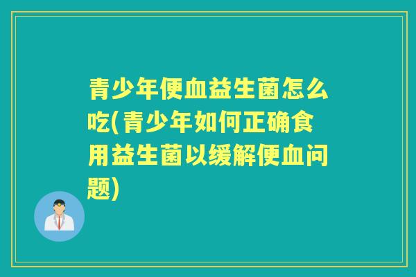 青少年便益生菌怎么吃(青少年如何正确食用益生菌以缓解便问题) 青少年便益生菌怎么吃(青少年如何正确食用益生菌以缓解便问题)